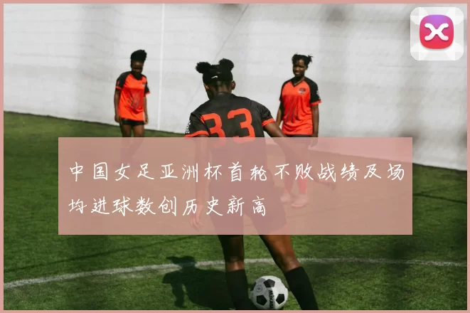 中国女足亚洲杯首轮不败战绩及场均进球数创历史新高