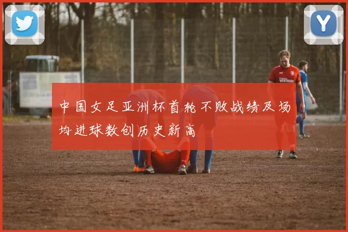 中国女足亚洲杯首轮不败战绩及场均进球数创历史新高