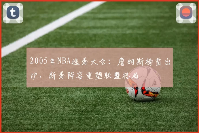 2005年NBA选秀大会：詹姆斯榜首出炉，新秀阵容重塑联盟格局