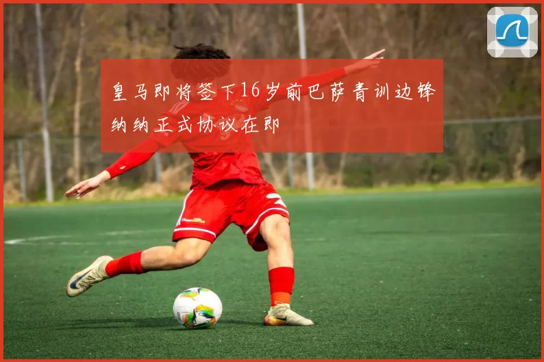 皇马即将签下16岁前巴萨青训边锋纳纳正式协议在即