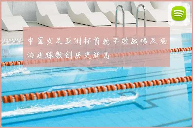 中国女足亚洲杯首轮不败战绩及场均进球数创历史新高