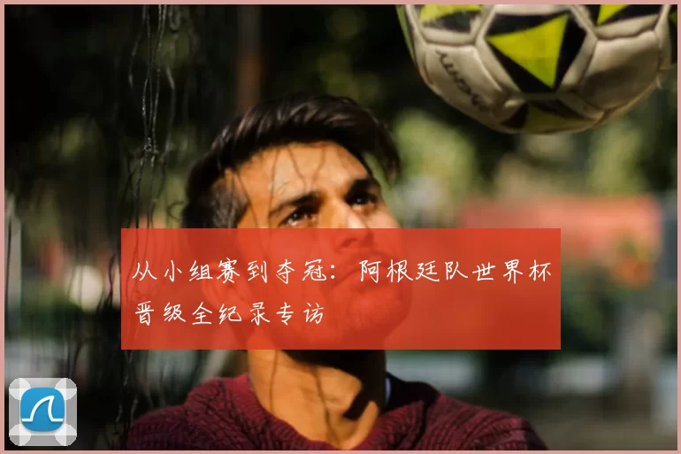 从小组赛到夺冠：阿根廷队世界杯晋级全纪录专访