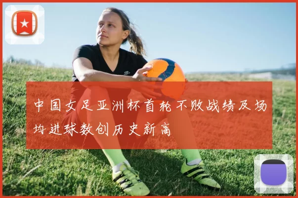中国女足亚洲杯首轮不败战绩及场均进球数创历史新高