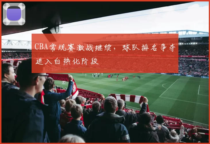 CBA常规赛激战继续,球队排名争夺进入白热化阶段