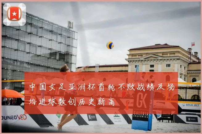 中国女足亚洲杯首轮不败战绩及场均进球数创历史新高