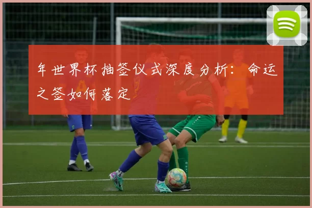 年世界杯抽签仪式深度分析:命运之签如何落定