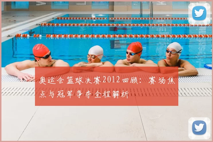 奥运会篮球决赛2012回顾：赛场焦点与冠军争夺全程解析