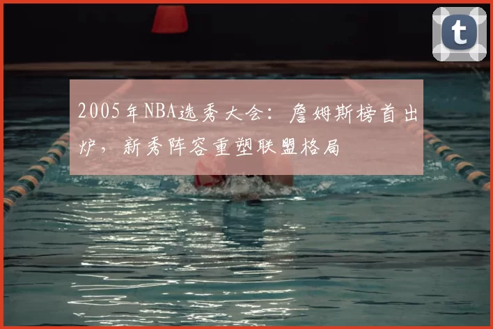 2005年NBA选秀大会：詹姆斯榜首出炉，新秀阵容重塑联盟格局