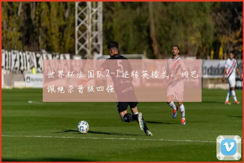 世界杯法国队2-1逆转英格兰，姆巴佩绝杀晋级四强