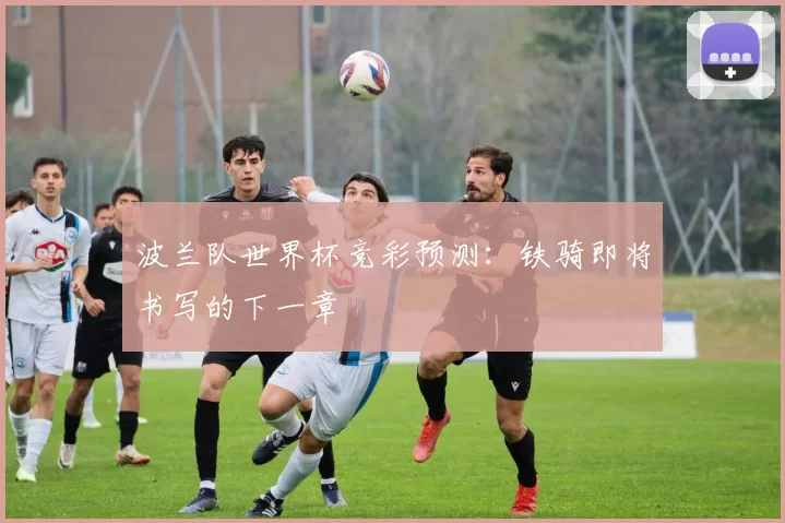 波兰队世界杯竞彩预测:铁骑即将书写的下一章