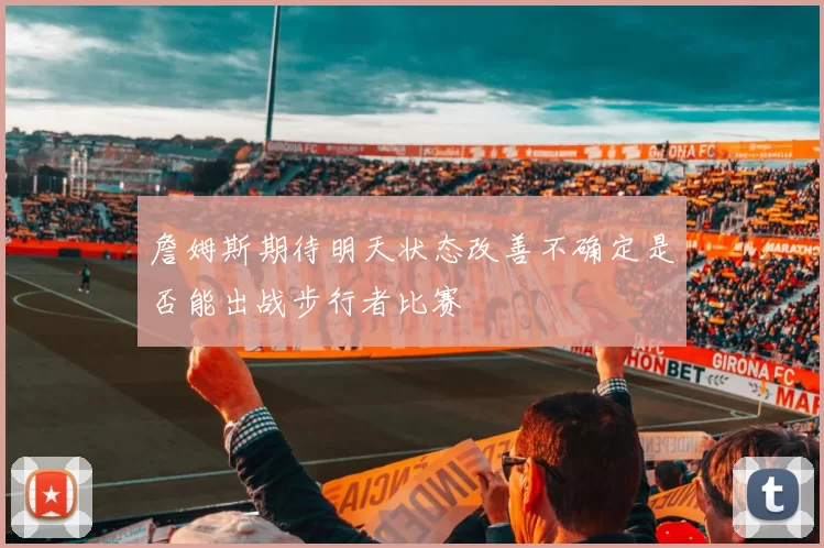 詹姆斯期待明天状态改善不确定是否能出战步行者比赛