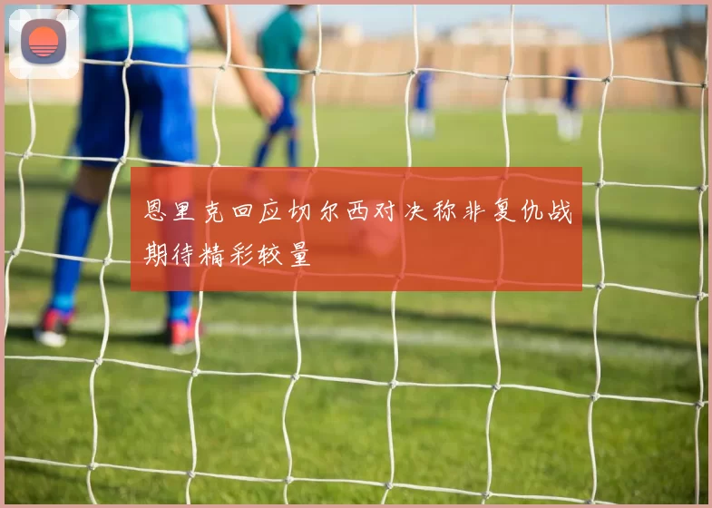 恩里克回应切尔西对决称非复仇战期待精彩较量
