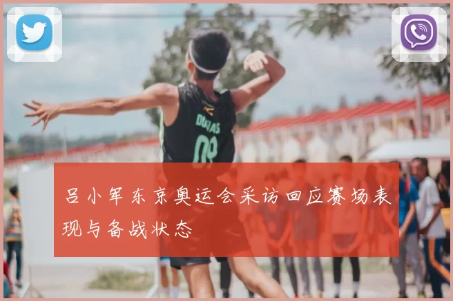 吕小军东京奥运会采访回应赛场表现与备战状态