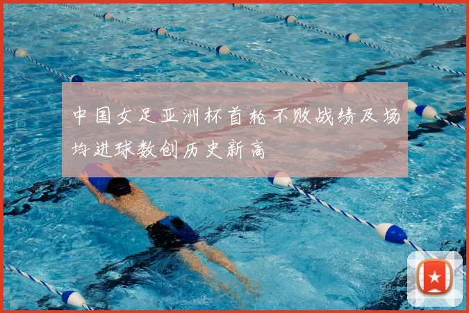 中国女足亚洲杯首轮不败战绩及场均进球数创历史新高