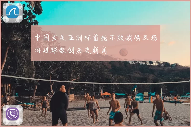 中国女足亚洲杯首轮不败战绩及场均进球数创历史新高