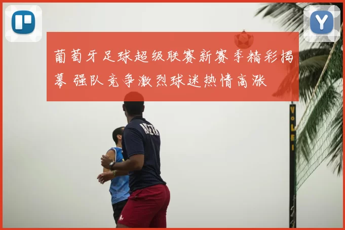 葡萄牙足球超级联赛新赛季精彩揭幕 强队竞争激烈球迷热情高涨