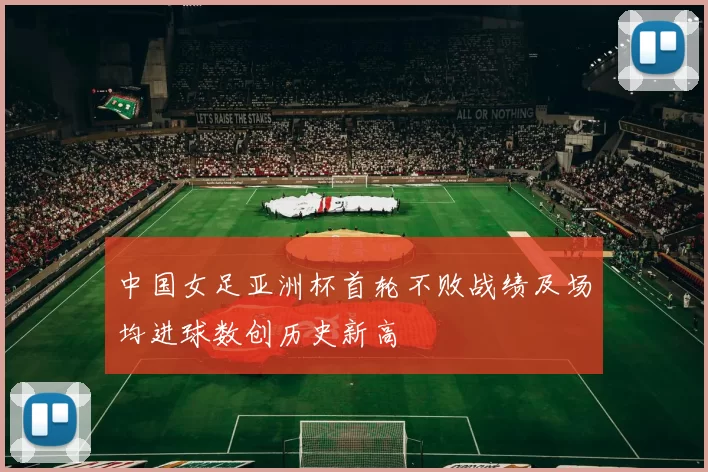 中国女足亚洲杯首轮不败战绩及场均进球数创历史新高