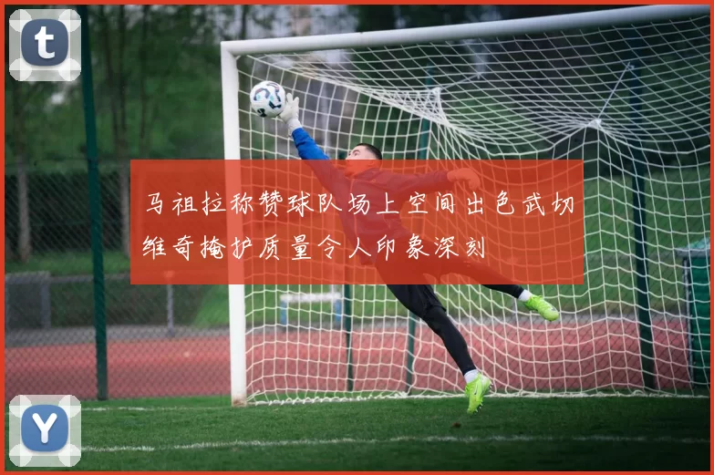 马祖拉称赞球队场上空间出色武切维奇掩护质量令人印象深刻