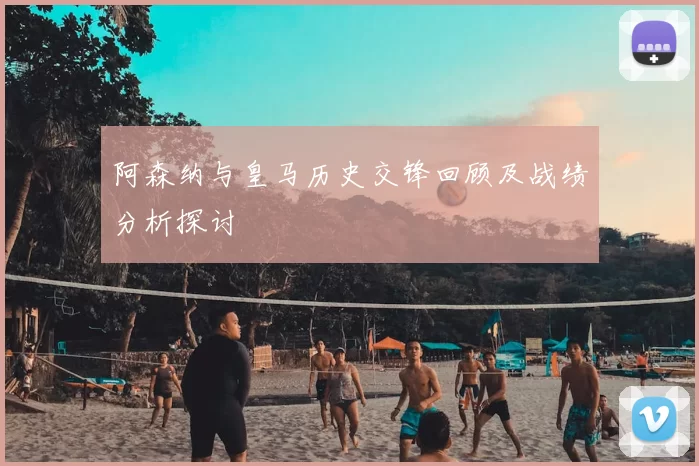 阿森纳与皇马历史交锋回顾及战绩分析探讨