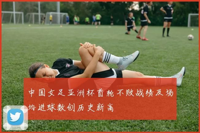 中国女足亚洲杯首轮不败战绩及场均进球数创历史新高