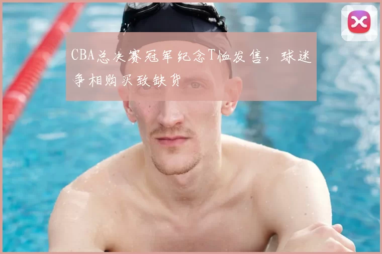 CBA总决赛冠军纪念T恤发售，球迷争相购买致缺货