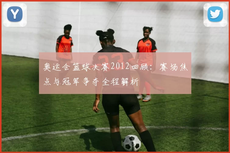 奥运会篮球决赛2012回顾：赛场焦点与冠军争夺全程解析