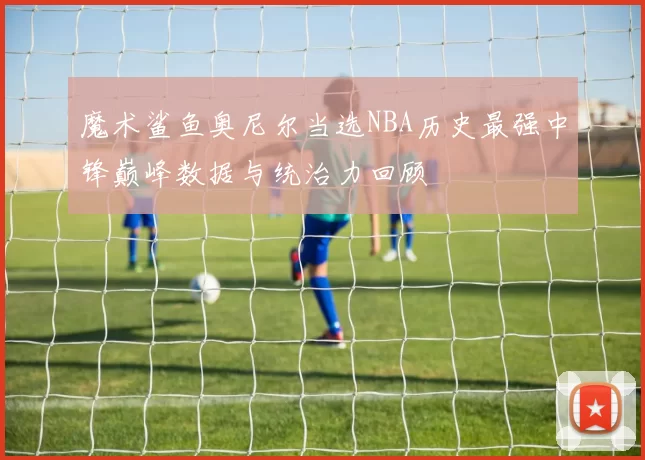 魔术鲨鱼奥尼尔当选NBA历史最强中锋巅峰数据与统治力回顾