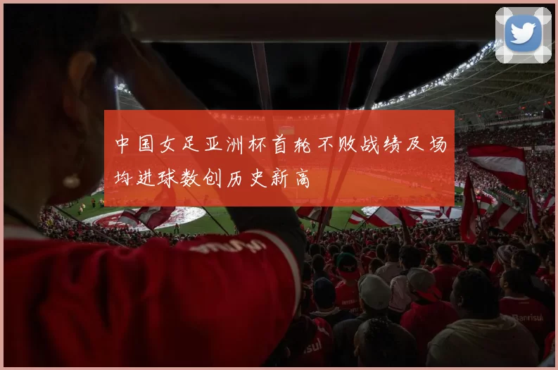 中国女足亚洲杯首轮不败战绩及场均进球数创历史新高